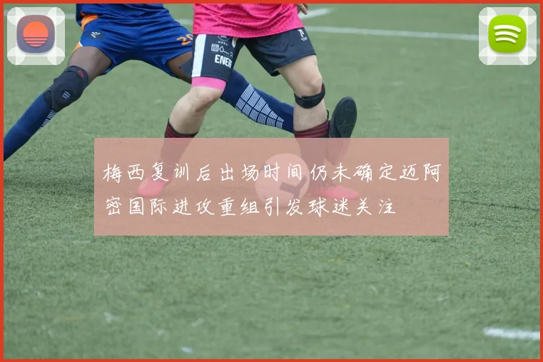 梅西复训后出场时间仍未确定迈阿密国际进攻重组引发球迷关注
