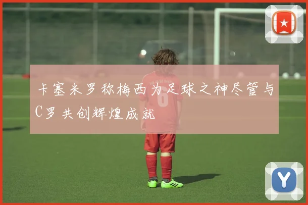 卡塞米罗称梅西为足球之神尽管与C罗共创辉煌成就