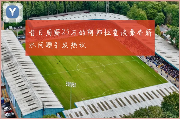 昔日周薪25万的阿邦拉霍谈桑乔薪水问题引发热议