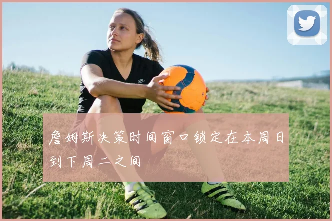詹姆斯决策时间窗口锁定在本周日到下周二之间